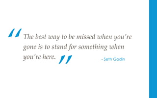 The  best  way  to  be  missed  when  you’re  
gone  is  to  stand  for  something  when  
you’re  here.	
“	
”	
- Seth Godin
 
