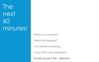 The
next
60
minutes!
Where  are  you  today?	
	
What’s  the  situation?	
	
Let’s  rethink  everything.	
	
Leave  with  a  new  perspective.	
	
So  you  can  get  a  life…objective.	
 