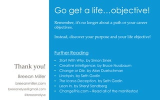 Go get a life…objective!
Breean Miller
breeanmiller.com
breeanelyse@gmail.com
@breeanelyse
Thank  you!	
Remember,  it’s  no  longer  about  a  path  or  your  career  
objectives.  	
	
Instead,  discover  your  purpose  and  your  life  objective!	
	
	
	
Further Reading
•  Start With Why, by Simon Sinek
•  Creative Intelligence, by Bruce Nussbaum
•  Change or Die, by Alan Duetschman
•  Linchpin, by Seth Godin
•  The Icarus Deception, by Seth Godin
•  Lean In, by Sheryl Sandberg
•  ChangeThis.com – Read all of the manifestos!
 