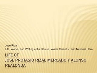 Jose Rizal
Life, Works, and Writings of a Genius, Writer, Scientist, and National Hero

LIFE OF
JOSE PROTASIO RIZAL MERCADO Y ALONSO
REALONDA

 