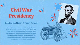 Civil War
Presidency
Leading the Nation Through Turmoil
Abraham Lincoln's presidency was defined by the Civil War,
the deadliest conflict in American history. From 1861 to 1865,
Lincoln faced the monumental task of preserving the Union
and navigating the nation through its most tumultuous period.
Despite the immense challenges, Lincoln's leadership and
resolve were instrumental in guiding the country towards
eventual victory and the abolition of slavery.
 