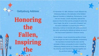 Gettysburg Address
Honoring
the
Fallen,
Inspiring
the
On November 19, 1863, Abraham Lincoln delivered the
Gettysburg Address at the dedication of the Soldiers'
National Cemetery in Gettysburg, Pennsylvania. In just
over two minutes, Lincoln eloquently captured the
essence of the Civil War and the principles for which the
Union fought. His call for "a new birth of freedom" and
his solemn dedication to preserving the ideals of
democracy continue to resonate with audiences around
the world, cementing the Gettysburg Address as one of
the most revered speeches in American history.
In his address, Lincoln honored the sacrifice of those
who had fought and died on the battlefield, emphasizing
the importance of preserving the Union and the
principles of liberty and equality for which it stoodThe
Gettysburg Address serves as a timeless reminder of
the enduring values that bind Americans together and
the sacrifices made to uphold them.
 