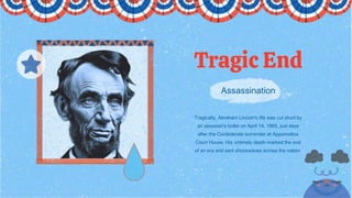 Assassination
Tragic End
Tragically, Abraham Lincoln's life was cut short by
an assassin's bullet on April 14, 1865, just days
after the Confederate surrender at Appomattox
Court House. His untimely death marked the end
of an era and sent shockwaves across the nation.
 