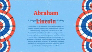 In conclusion, the life of Abraham Lincoln is a testament to the
power of leadership, resilience, and moral conviction. From his
humble beginnings in a log cabin to his tenure as the 16th
President of the United States, Lincoln's unwavering commitment
to preserving the Union and abolishing slavery has left an indelible
mark on history. His legacy as the Great Emancipator and the
embodiment of American ideals continues to inspire people around
the world. As we reflect on Lincoln's life and legacy, may we be
reminded of the enduring power of courage, compassion, and the
pursuit of justice in shaping a better future for all.
Abraham
Lincoln
A Legacy of Leadership and Liberty
 