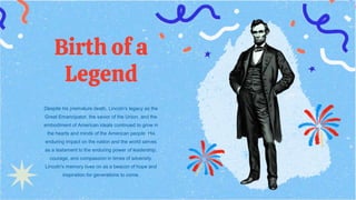Birth of a
Legend
Despite his premature death, Lincoln's legacy as the
Great Emancipator, the savior of the Union, and the
embodiment of American ideals continued to grow in
the hearts and minds of the American people. His
enduring impact on the nation and the world serves
as a testament to the enduring power of leadership,
courage, and compassion in times of adversity.
Lincoln's memory lives on as a beacon of hope and
inspiration for generations to come.
 
