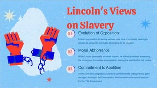 Lincoln's Views
on Slavery
Evolution of Opposition
Lincoln's opposition to slavery evolved over time, from initially seeking to
contain its spread to eventually advocating for its abolition.
Moral Abhorrence
While Lincoln personally abhorred slavery, he initially prioritized preserving
the Union over immediate emancipation, fearing the potential for civil unrest.
Commitment to Abolition
As the Civil War progressed, Lincoln's commitment to ending slavery grew
stronger, leading to the Emancipation Proclamation and eventual support
for the 13th Amendment.
01.
02.
03.
 