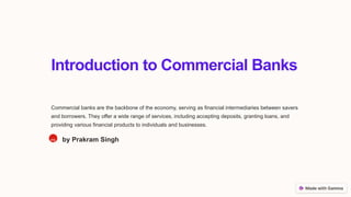 Introduction to Commercial Banks
Commercial banks are the backbone of the economy, serving as financial intermediaries between savers
and borrowers. They offer a wide range of services, including accepting deposits, granting loans, and
providing various financial products to individuals and businesses.
PS by Prakram Singh
 