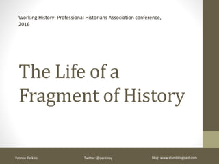 The Life of a
Fragment of History
Working History: Professional Historians Association conference, 2016
Yvonne Perkins Twitter: @perkinsy Blog: www.stumblingpast.com
 