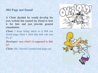 404 Page not found
A Client decided he would develop his
own website but wanted my friend to host
it for him and just provide general
consultation.
Client: I keep being taken to a 404 not
found page when I click this link can you
fix it?
Developer: sure what’s it supposed to link
to?
Client: Oh, I haven't created that page yet.
 