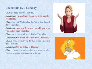 I need this by Thursday
Client: I need this by Thursday
Developer: No problem I can get it to you by
Wednesday
Client: No not Wednesday that’s too late I need
it by Thursday
Developer: Yes and I meant I would get it to
you earlier than Thursday
Client: And I meant I need this by Thursday
Developer: Ok then I will send it next Thursday
Client: Why would you do that when I need it
this Thursday
Developer: Uh Sir today is Thursday
Client: Exactly, which makes me wonder why
you are wasting time arguing with me.
 