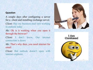 Question
A couple days after configuring a server
for a client and installing exchange server.
Client: Hey my business mail isn't working
in outlook today
Me: Ok is it working when you open it
through the browser?
Client: I don’t know, Our internet
connection is down
Me: That’s why then, you need internet for
email
Client: But outlook doesn’t open with
internet explorer.
 