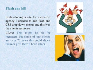 Flash can kill
In developing a site for a creative
agency I decided to add flash and
CSS drop down menus and this was
the clients response.
Client: This might be ok for
teenagers but some of our clients
are over 70 years this could shock
them or give them a heart attack.
 