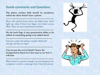 Dumb comments and Questions
The phone number field should be mandatory
unless the client doesn’t have a phone
----------------------------------------------------------------
How will anyone know these are links? they don’t
light up when I hover my finger over them on my
iPad. They are just underlined and blue
----------------------------------------------------------------
On the back Page it says presentation slides to be
added, Is something going to be added there?
--------------------------------------------------------------
Can you center the phone number field and
change the font to caps?
---------------------------------------------------------------
Can you put the text in black? I know the
background is black but I just want to see how it
will look.
----------------------------------------------------------------
When there is a power outage can you program my
computer to show a message that it has lost power.
 