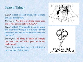 Search Thingy
Client: I need a search thingy like Google
can you handle that?
Developer: Yes but it will take some time
and it will cost you about XXXXX
Client: What? Why should it cost so much
and take time? Google is a 2 page site one
for search and one for results how long can
that take?
Developer: Sir there is more to Google
than that most of which goes on in the
background
Client: I’ve lost faith in you I will find a
more advanced developer
 