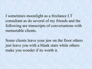 I sometimes moonlight as a freelance I.T
consultant as do several of my friends and the
following are transcripts of conversations with
memorable clients.
Some clients leave your jaw on the floor others
just leave you with a blank stare while others
make you wonder if its worth it.
 