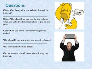 Questions
Client: Can I only view my website through the
internet?
-------------------------------------------------------------
Client: Why should we pay you for the website
when you asked us for information to put on the
site?
-------------------------------------------------------------
Client: Can you make the white background
whiter?
-------------------------------------------------------------
Why should I pay you when you are a free lancer?
-------------------------------------------------------------
Will the website be web based?
-------------------------------------------------------------
Can we meet at home? that’s where I keep my
internet.
 