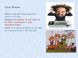 Clear Website
Client: I want the background of my
website to be clear
Designer: No problem, do you want it to
be white or maybe have a semi
transparent image?
Client: No I want to be able to see through
my computer screen to the other side
 