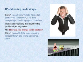 IP addressing made simple
Client: I don’t know what's wrong but I
cant access the internet, I’ve tried
everything even changing the IP address
Immediately sensing this might be the
problem I politely asked
Me: How did you change the IP address?
Client: I cancelled the number on the
modem thingy and wrote another one
there.
 