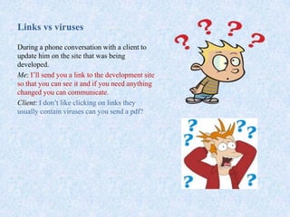 Links vs viruses
During a phone conversation with a client to
update him on the site that was being
developed.
Me: I’ll send you a link to the development site
so that you can see it and if you need anything
changed you can communicate.
Client: I don’t like clicking on links they
usually contain viruses can you send a pdf?
 