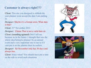 Customer is always right???
Client: This site you designed is rubbish the
year planner wont accept the date I am putting
in.
Designer: Maybe it’s a format error, What date
is that?
Client: 31st November 2014
Designer: Uhmm That is not a valid date sir.
Client: (sounding agitated) Don’t tell me
because its in the future ,I thought that was the
whole idea behind a planner. Its an annual
event and a very important one to me so if I
cant put it on the planner then its useless.
Designer: Sir November only has 30 days and
always has.
Client: Since when? You should have put a note
on the side to avoid such situations
 