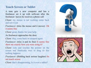 Touch Screen or Tablet
A man gets a new computer and has a
freelancer set it up with software after the
freelancer leaves he receives a phone call
Client: my mouse is not working come back
and sort it out
Freelancer: (tries the mouse and it moves) Ok
it seems fine
Client: great, thanks for your help.
As freelancer approaches the door.
Client: Hey, come back its stopped again
Freelancer: (tries it and its fine) It seems fine
show me exactly how you were using it?
Client: (sits and touches the pointer on the
screen and frantically tries to drag it) See
nothing happens.
Freelancer: (Holding back serious laughter) Its
not touch screen
Client: that’s disappointing, Is it even a tablet?
 