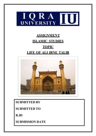 ASSIGNMENT
ISLAMIC STUDIES
TOPIC
LIFE OF ALI IBNE TALIB
SUBMITTED BY
SUBMITTED TO
R.ID
SUBMISSION DATE
 