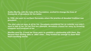 Sudha Murthy, with the help of the foundation, worked to change the lives of
thousands of devadasis for the better.
In 1996, she went to northern Karnataka where the practice of devadasi tradition was
prevalent.
The start was not easy at all for her. Devadasis considered her an outsider and didn’t
want to talk to her. On her first two attempts, devadasis chased her away by throwing
chappals and tomatoes at her.
Months went by. It took her three years to establish a relationship with them. She
became their darling akka or ‘elder sister’. They trusted her enough to share their
heart-touching stories.
 