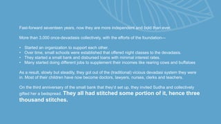 Fast-forward seventeen years, now they are more independent and bold than ever.
More than 3,000 once-devadasis collectively, with the efforts of the foundation—
• Started an organization to support each other.
• Over time, small schools were established that offered night classes to the devadasis.
• They started a small bank and disbursed loans with minimal interest rates.
• Many started doing different jobs to supplement their incomes like rearing cows and buffaloes
As a result, slowly but steadily, they got out of the (traditional) vicious devadasi system they were
in. Most of their children have now become doctors, lawyers, nurses, clerks and teachers.
On the third anniversary of the small bank that they’d set up, they invited Sudha and collectively
gifted her a bedspread. They all had stitched some portion of it, hence three
thousand stitches.
 