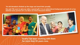 “An old devadasis climbed up the stage and stood their proudly.
She said ‘We want to give our akka a special gift. It is an embroidered bedspread and each of us has
stitched some portion of it. So there are three thousand stitches.
Sudha has been working with them
for more than 20 years now.
 