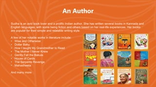 An Author
Sudha is an avid book lover and a prolific Indian author. She has written several books in Kannada and
English languages, with some being fiction and others based on her real-life experiences. Her books
are popular for their simple and relatable writing style.
A few of her notable works in literature include:
• Wise and Otherwise
• Dollar Bahu
• How I taught My Grandmother to Read
• The Mother I Never Knew
• Gently Fall the Bakula
• House of Cards
• The Serpents Revenge
• Mahashweta
And many more
 