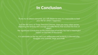 In Conclusion
“If you try to please everyone, you will please no one. It is impossible to lead
your life for others’ happiness.”
Just like the story of Three Thousand Stitches, there are many other stories
depicting the tenacity and courage of Sudha Murty that touched the lives of
others.
Her significant contribution to the betterment of society has had a meaningful
impact on the lives of thousands.
It is admirable to see her carry out selflessness and austerity in the everyday
struggles and victories, large and small.
 