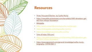 Resources
• Three Thousand Stitches- by Sudha Murty
• https://newsable.asianetnews.com/karnataka/3000-devadasis-get-
aid-from-infosys-foundation
• Wikipédia
• https://prezi.com/p/kfjbuxmjutzi/sudha-murthy-ppt/
• https://leverageedu.com/blog/sudha-murthy/
• https://knoweldgehub.com/sudha-murthy/
• Time of India (TOI.com)
• https://newsable.asianetnews.com/karnataka/3000-devadasis-get-
aid-from-infosys-foundation
• https://www.jagranjosh.com/general-knowledge/sudha-murty-
biography-1597851867-1
 