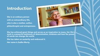 Introduction
She is an ordinary person
with an extraordinary life,
who is also a mother, author,
philanthropist and entrepreneur.
She has achieved great things and serves as an inspiration to many. Her life’s
work is a powerful testimony of determination, kindness and how the power
of words can change the world.
She has taken on austerity and embraced it.
Her name is Sudha Murty.
 