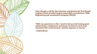 Soon she got a call for the interview and became the first female
engineer hired at India’s largest automobile manufacturer TATA
Engineering and Locomotive Company (TELCO).
“With my experience in life, I want to tell you that having good
relationships, compassion and peace of mind is much more
important than achievements, awards, degrees or money.”
- Sudha Murty
 