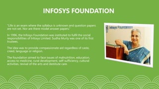 INFOSYS FOUNDATION
“Life is an exam where the syllabus is unknown and question papers
are not set. Nor are there model answer papers.”
In 1996, the Infosys Foundation was instituted to fulfil the social
responsibilities of Infosys Limited. Sudha Murty was one of its first
trustees.
The idea was to provide compassionate aid regardless of caste,
creed, language or religion.
The foundation aimed to face issues of malnutrition, education,
access to medicine, rural development, self-sufficiency, cultural
activities, revival of the arts and destitute care.
 