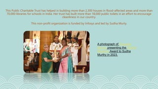 This Public Charitable Trust has helped in building more than 2,300 houses in flood-affected areas and more than
70,000 libraries for schools in India. Her trust has built more than 18,000 public toilets in an effort to encourage
cleanliness in our country.
This non-profit organization is funded by Infosys and led by Sudha Murty.
A photograph of Droupadi
Murmu presenting the Padma
Bhushan Award to Sudha
Murthy in 2023.
 