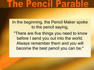 In the beginning, the Pencil Maker spoke
           to the pencil saying,
"There are five things you need to know
  before I send you out into the world.
 Always remember them and you will
 become the best pencil you can be."
 