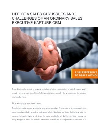 LIFE OF A SALES GUY ISSUES AND
CHALLENGES OF AN ORDINARY SALES
EXECUTIVE KAPTURE CRM
The ordinary sales executive plays an important role in an organisation to push the sales graph
ahead. Here is an overview of the challenges and issues faced by the sales guy and the possible
solutions for them.
The struggle against time
Time is the most precious commodity for a sales executive. The amount of unnecessary time a
sales executive actually spends in selling can help in identifying any issue that is hampering his
sales performance. Trying to eliminate the sales roadblocks will do the trick! Many executives
today struggle to locate the relevant information as the data is ill-organised and scattered. It is
 