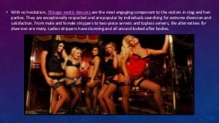 • With no hesitation, Chicago exotic dancers are the most engaging component to the visitors in stag and hen
parties. They are exceptionally respected and are popular by individuals searching for extreme diversion and
satisfaction. From male and female strippers to two-piece servers and topless servers, the alternatives for
diversion are many. Ladies strippers have stunning and all around looked after bodies.
 