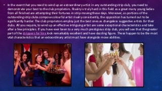 • In the event that you need to wind up an extraordinary artist in any outstanding strip club, you need to
demonstrate your best to the club proprietors. Rivalry is truly hard in this field as a great many young ladies
from all finished are attempting their fortunes in strip moving these days. Moreover, as portions of the
outstanding strip clubs compose colourful artist rivalry consistently, the opposition has turned out to be
significantly harder. The club proprietors employ just the best ones as changeless suggestive artists for their
clubs. All you require, to wind up an effective intriguing artist are some exceptional characteristics and take
after a few principles. If you have ever been to a very much prestigious strip club, you will see that the greater
part of the strippers for hire look remarkably excellent and have dazzling figure. These happen to be the most
vital characteristics that an extraordinary artist must have alongside move abilities.
 