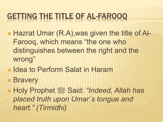 GETTING THE TITLE OF AL-FAROOQ
 Hazrat Umar (R.A),was given the title of Al-
Farooq, which means “the one who
distinguishes between the right and the
wrong”
 Idea to Perform Salat in Haram
 Bravery
 Holy Prophet ‫ﷺ‬ Said: “Indeed, Allah has
placed truth upon Umar`s tongue and
heart.” (Tirmidhi)
 