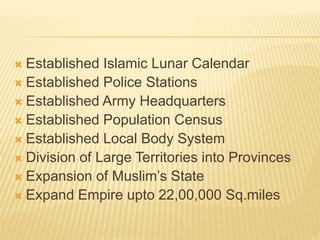  Established Islamic Lunar Calendar
 Established Police Stations
 Established Army Headquarters
 Established Population Census
 Established Local Body System
 Division of Large Territories into Provinces
 Expansion of Muslim’s State
 Expand Empire upto 22,00,000 Sq.miles
 