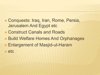  Conquests: Iraq, Iran, Rome, Persia,
Jerusalem And Egypt etc
 Construct Canals and Roads
 Build Welfare Homes And Orphanages
 Enlargement of Masjid-ul-Haram
 etc
 