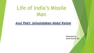 Life of India’s Missile
Man
Avul Pakir Jainulabdeen Abdul Kalam
Presented by,
Anshu Kumar Jha
 
