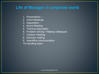 Life of Manager in corporate world
1. Presentation :-
2. Client Meetings
3. Negotiation -
4. Board Meeting
5. Training associates-
6. Problem solving / Helping colleagues
7. Outdoor meeting-
8. Decision making
9. Interoffice communication
10.Handling team-
www.vinayakpatel.com
 