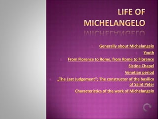 1. Generally about Michelangelo
2. Youth
3. From Florence to Rome, from Rome to Florence
4. Sistine Chapel
5. Venetian period
6. „The Last Judgement”; The constructor of the basilica
of Saint Peter
7. Characteristics of the work of Michelangelo
 