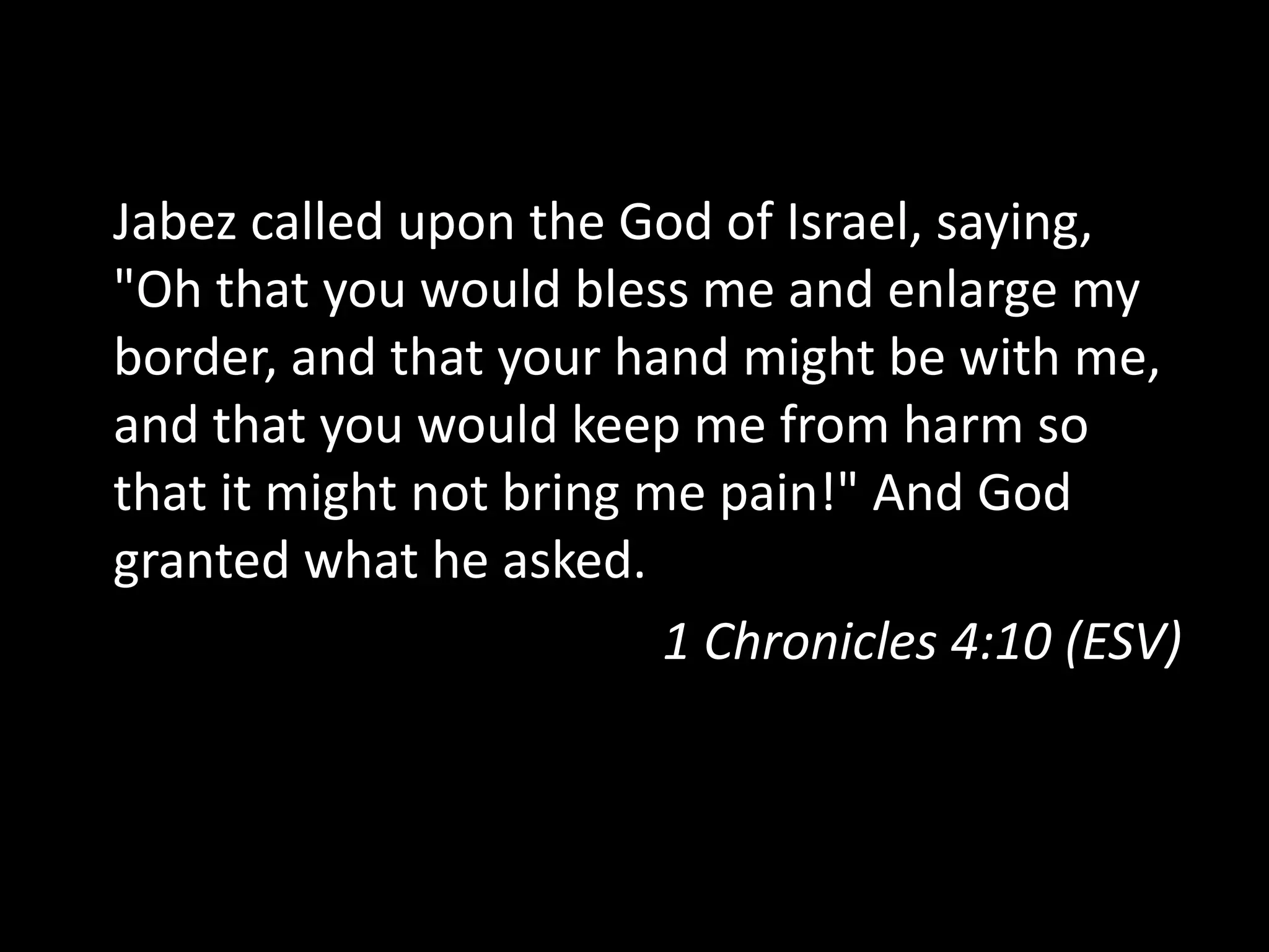 Jabez called upon the God of Israel, saying,
"Oh that you would bless me and enlarge my
border, and that your hand might be with me,
and that you would keep me from harm so
that it might not bring me pain!" And God
granted what he asked.
1 Chronicles 4:10 (ESV)
 