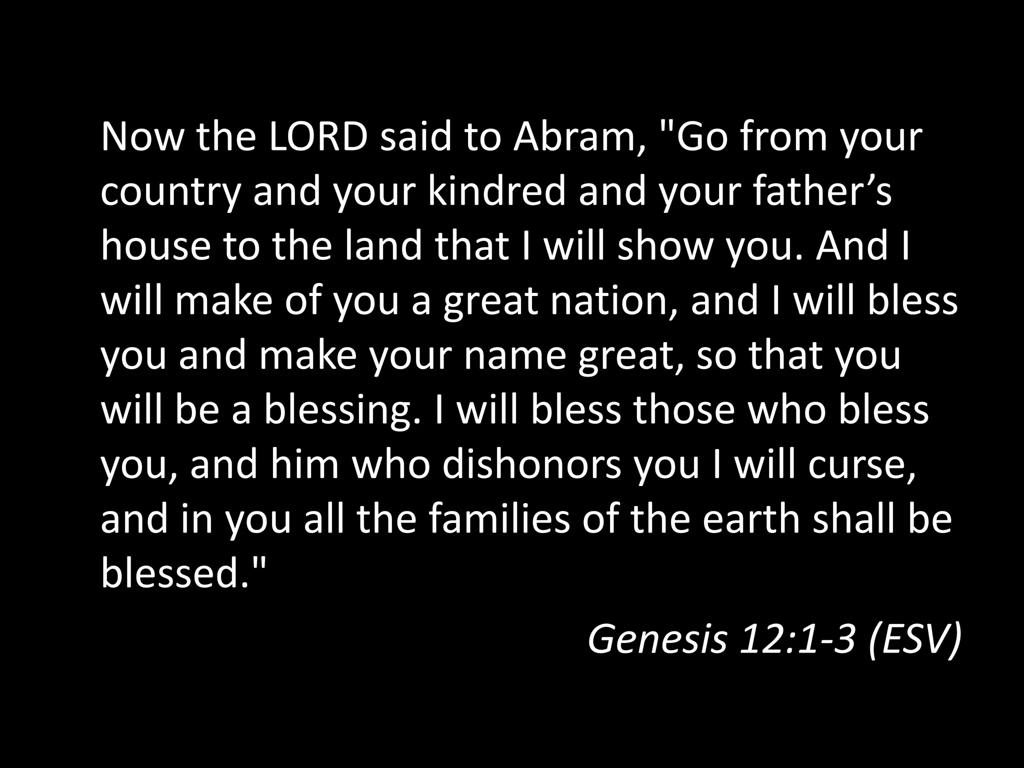 Now the LORD said to Abram, "Go from your
country and your kindred and your father’s
house to the land that I will show you. And I
will make of you a great nation, and I will bless
you and make your name great, so that you
will be a blessing. I will bless those who bless
you, and him who dishonors you I will curse,
and in you all the families of the earth shall be
blessed."
Genesis 12:1-3 (ESV)
 
