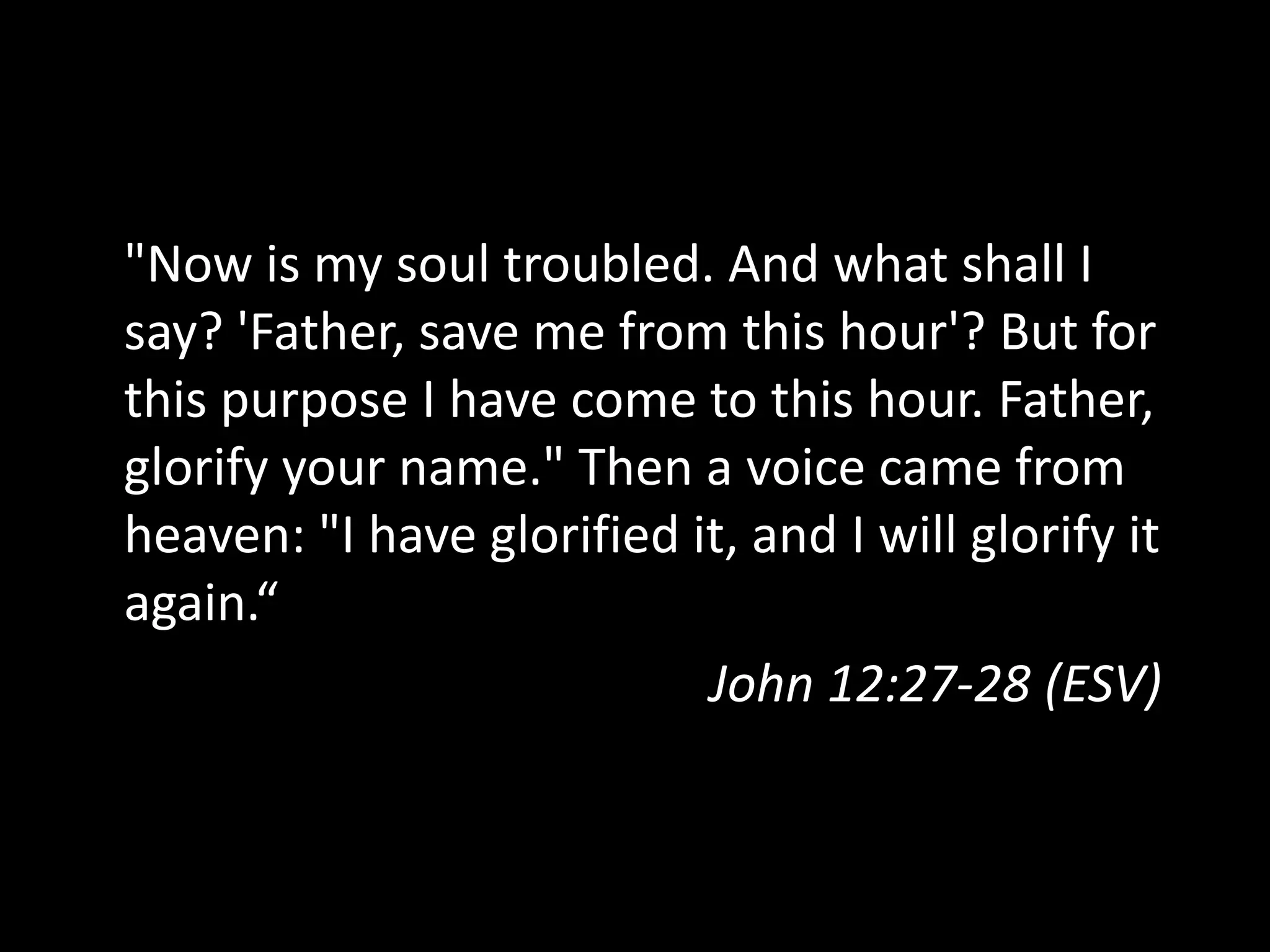 "Now is my soul troubled. And what shall I
say? 'Father, save me from this hour'? But for
this purpose I have come to this hour. Father,
glorify your name." Then a voice came from
heaven: "I have glorified it, and I will glorify it
again.“
John 12:27-28 (ESV)
 