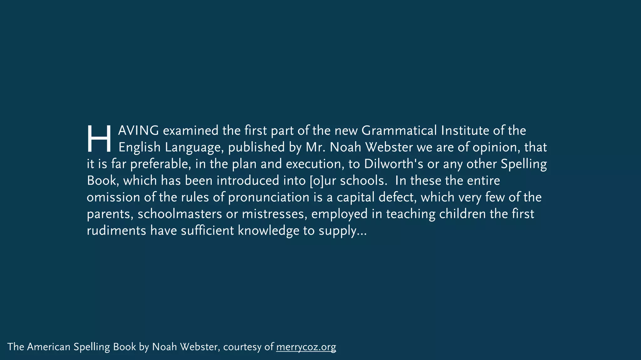 AVING examined the first part of the new Grammatical Institute of the  
English Language, published by Mr. Noah Webster we are of opinion, that
it is far preferable, in the plan and execution, to Dilworth's or any other Spelling
Book, which has been introduced into [o]ur schools. In these the entire
omission of the rules of pronunciation is a capital defect, which very few of the
parents, schoolmasters or mistresses, employed in teaching children the first
rudiments have sufficient knowledge to supply…
H
The American Spelling Book by Noah Webster, courtesy of merrycoz.org
 